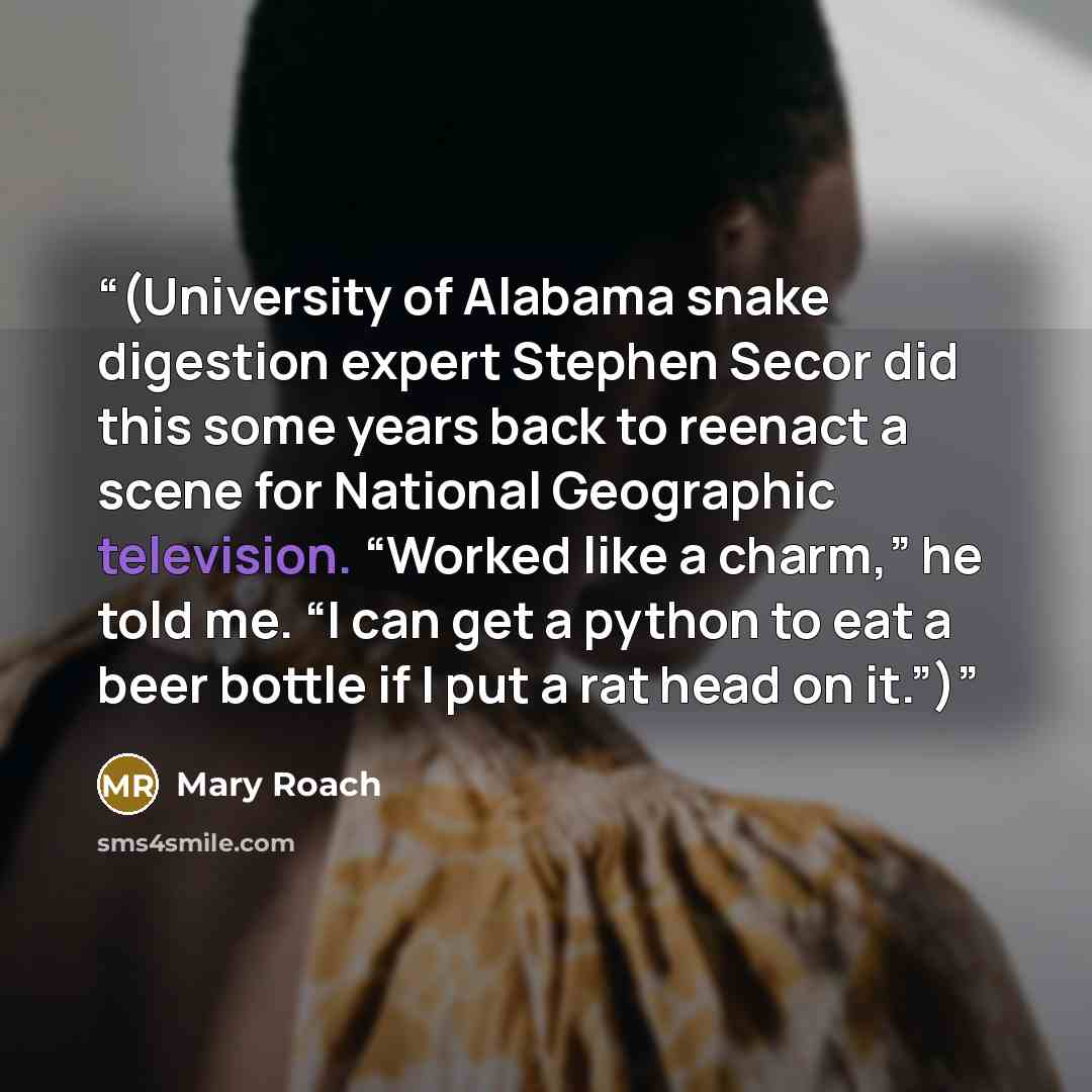 “(University of Alabama snake digestion expert Stephen Secor did this some years back to reenact a scene for National Geographic television. “Worked like a charm,” he told me. “I can get a python to eat a beer bottle if I put a rat head on it.”)” quote by Mary Roach