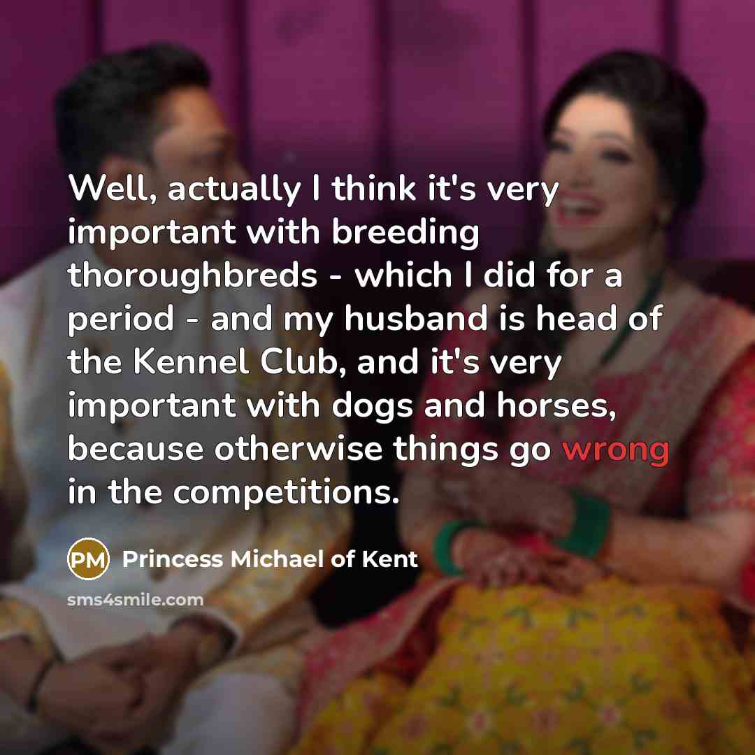 “Well, actually I think it's very important with breeding thoroughbreds - which I did for a period - and my husband is head of the Kennel Club, and it's very important with dogs and horses, because otherwise things go wrong in the competitions.” quote by Princess Michael of Kent