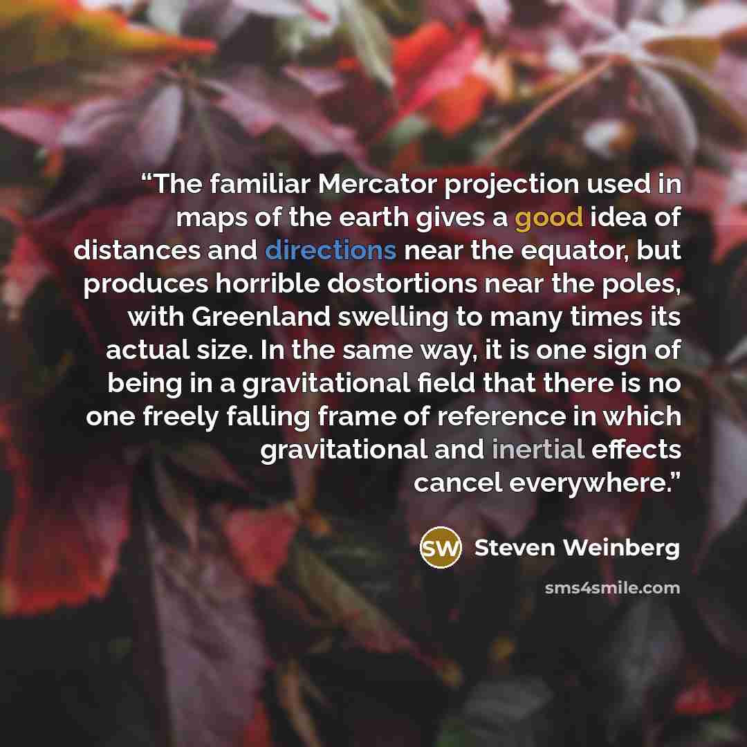 “The familiar Mercator projection used in maps of the earth gives a good idea of distances and directions near the equator, but produces horrible dostortions near the poles, with Greenland swelling to many times its actual size. In the same way, it is one sign of being in a gravitational field that…” quote by Steven Weinberg