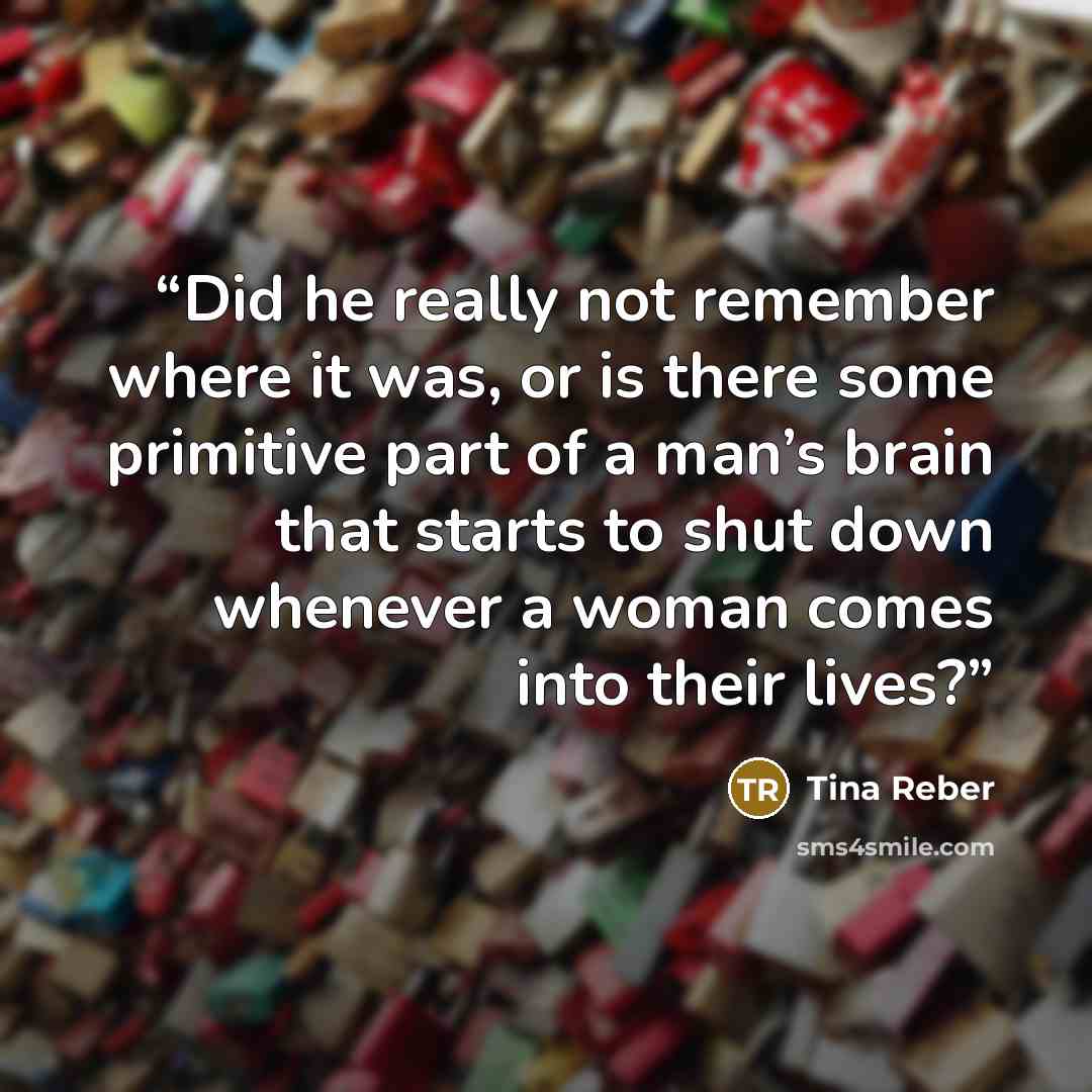 “Did he really not remember where it was, or is there some primitive part of a man’s brain that starts to shut down whenever a woman comes into their lives?” quote by Tina Reber