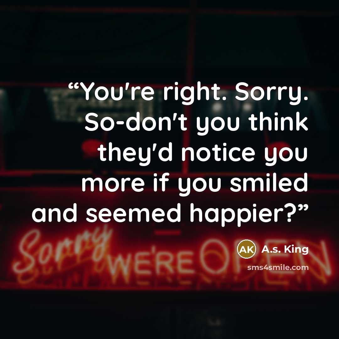 “You're right. Sorry. So-don't you think they'd notice you more if you smiled and seemed happier?” quote by A.S. King