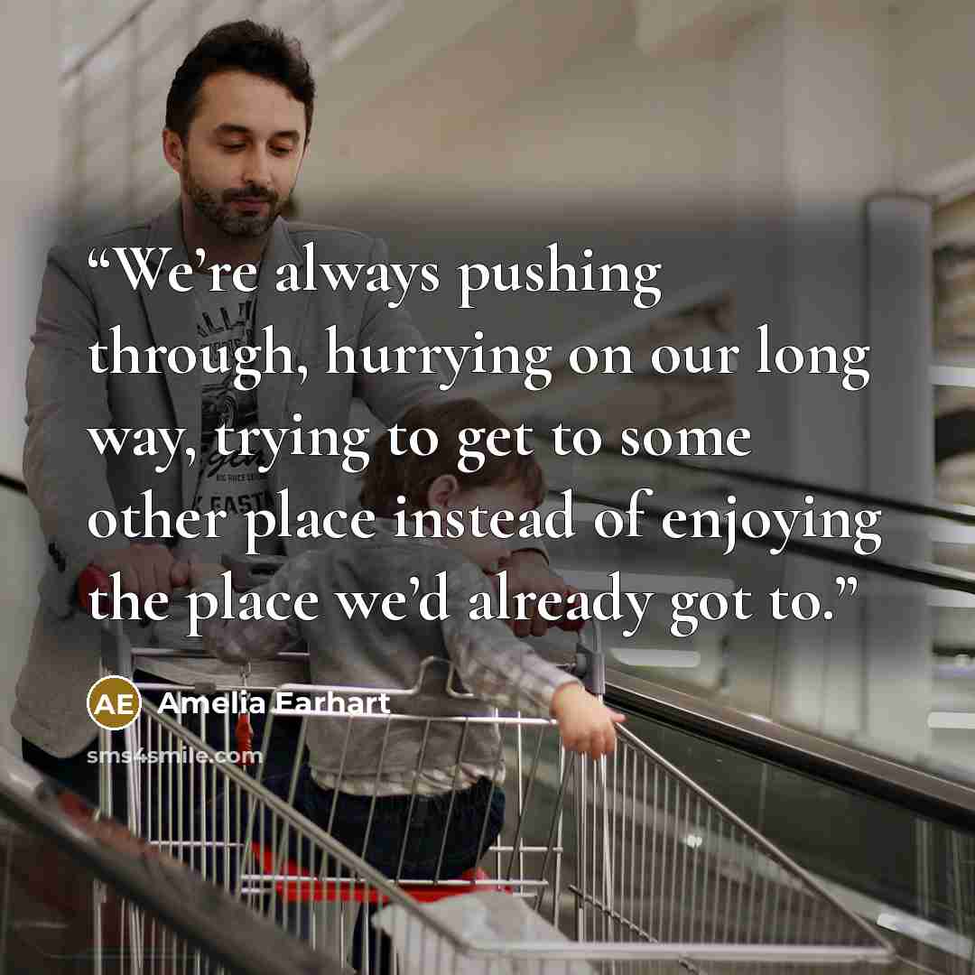 “We’re always pushing through, hurrying on our long way, trying to get to some other place instead of enjoying the place we’d already got to.” quote by Amelia Earhart