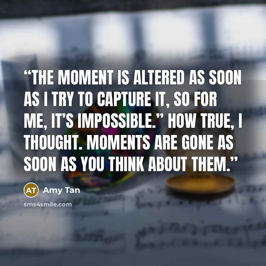 “The moment is altered as soon as I try to capture it, so for me, it’s impossible.” How true, I thought. Moments are gone as soon as you think about them.” quote by Amy Tan