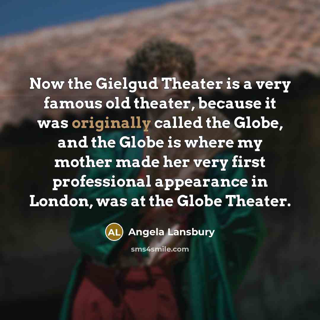 “Now the Gielgud Theater is a very famous old theater, because it was originally called the Globe, and the Globe is where my mother made her very first professional appearance in London, was at the Globe Theater.” quote by Angela Lansbury