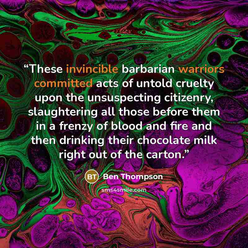 “These invincible barbarian warriors committed acts of untold cruelty upon the unsuspecting citizenry, slaughtering all those before them in a frenzy of blood and fire and then drinking their chocolate milk right out of the carton.” quote by Ben Thompson