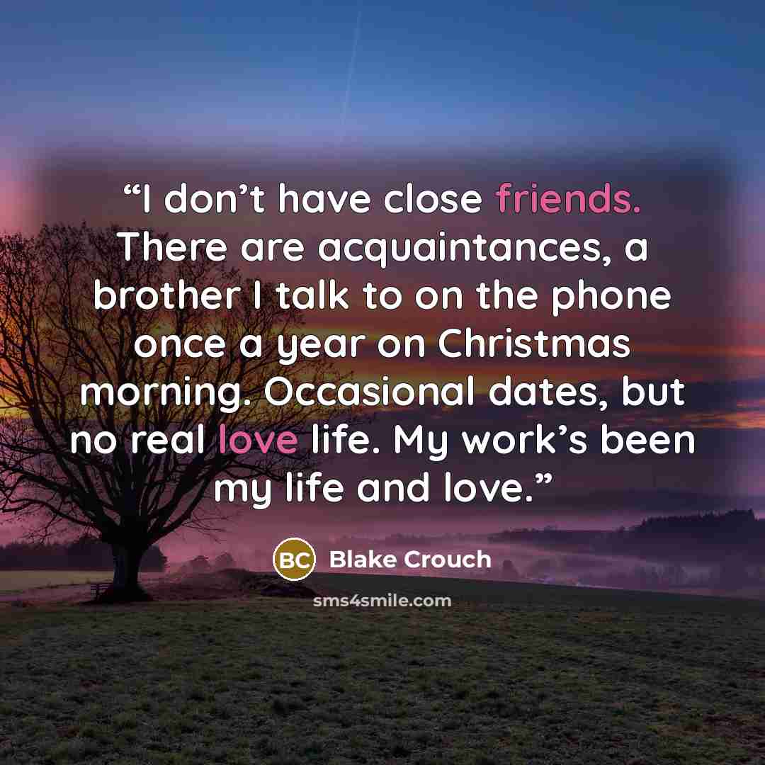 “I don’t have close friends. There are acquaintances, a brother I talk to on the phone once a year on Christmas morning. Occasional dates, but no real love life. My work’s been my life and love.” quote by Blake Crouch