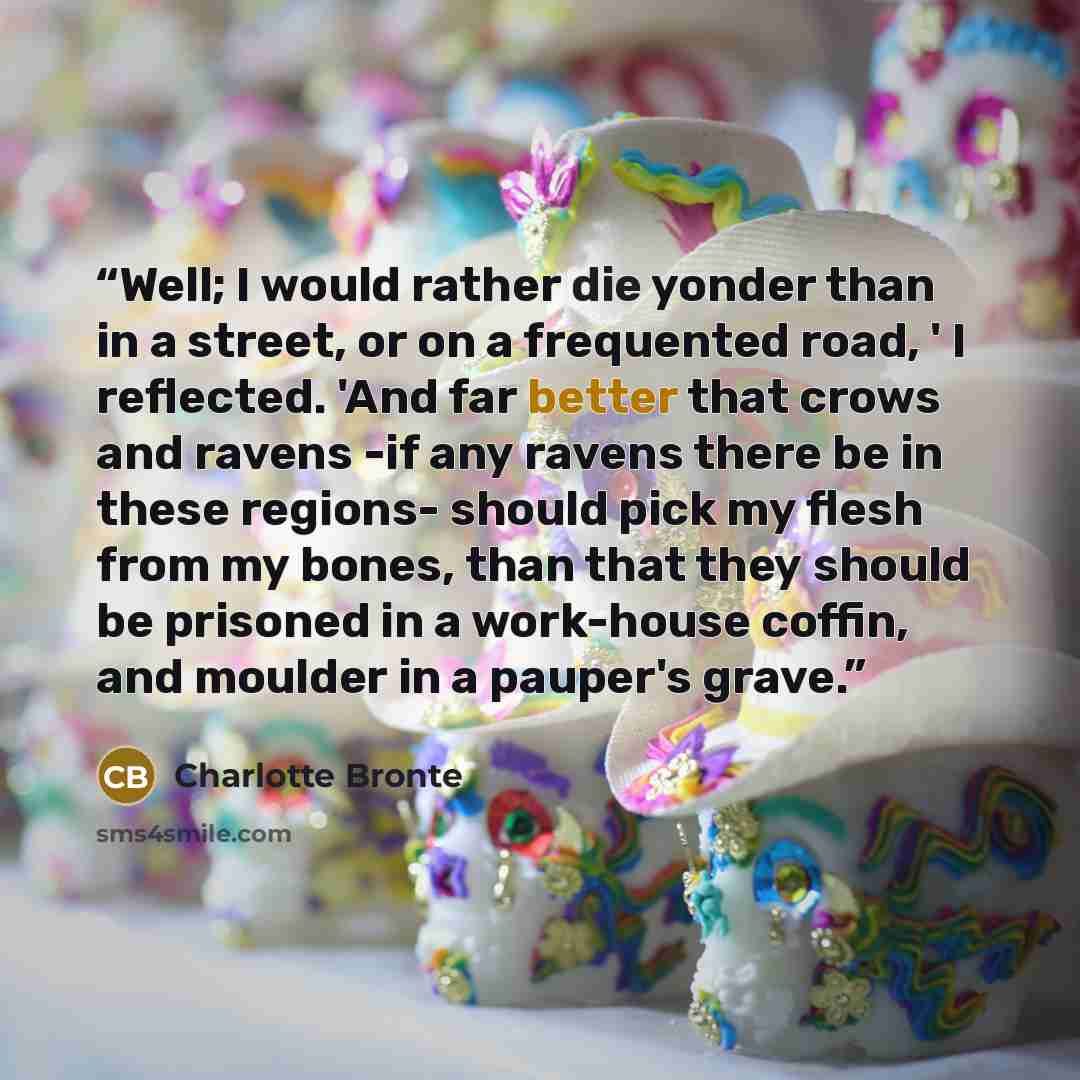 “Well; I would rather die yonder than in a street, or on a frequented road, ' I reflected. 'And far better that crows and ravens -if any ravens there be in these regions- should pick my flesh from my bones, than that they should be prisoned in a work-house coffin, and moulder in a pauper's grave.” quote by Charlotte Brontë