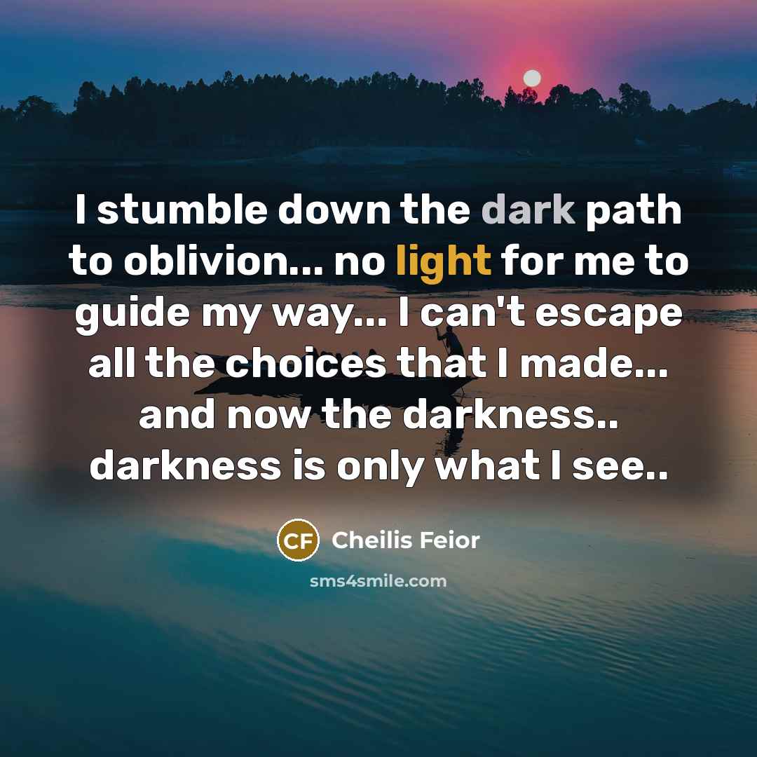 “I stumble down the dark path to oblivion... no light for me to guide my way... I can't escape all the choices that I made... and now the darkness.. darkness is only what I see..” quote by Cheilis Feior