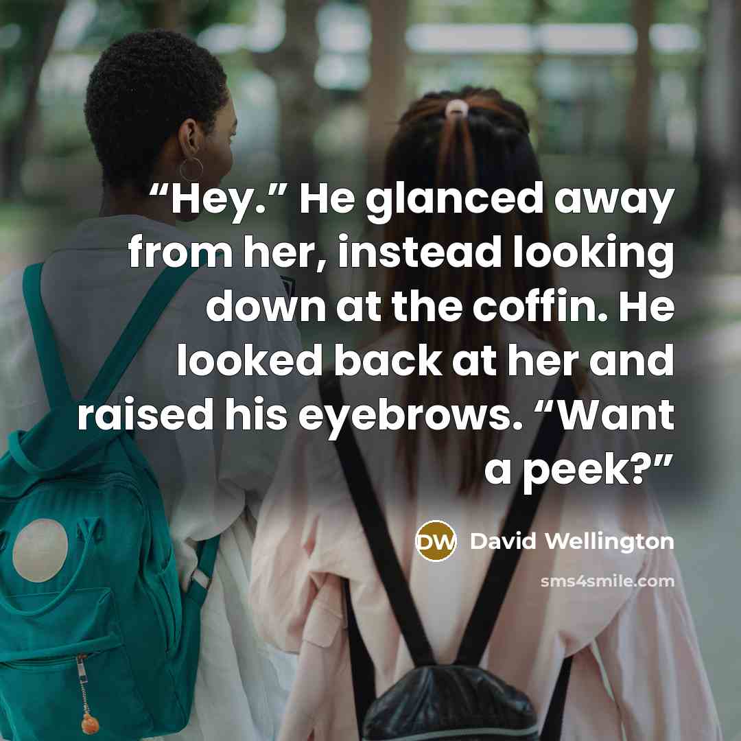 “Hey.” He glanced away from her, instead looking down at the coffin. He looked back at her and raised his eyebrows. “Want a peek?” quote by David Wellington