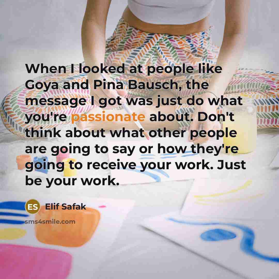 “When I looked at people like Goya and Pina Bausch, the message I got was just do what you're passionate about. Don't think about what other people are going to say or how they're going to receive your work. Just be your work.” quote by Elif Safak