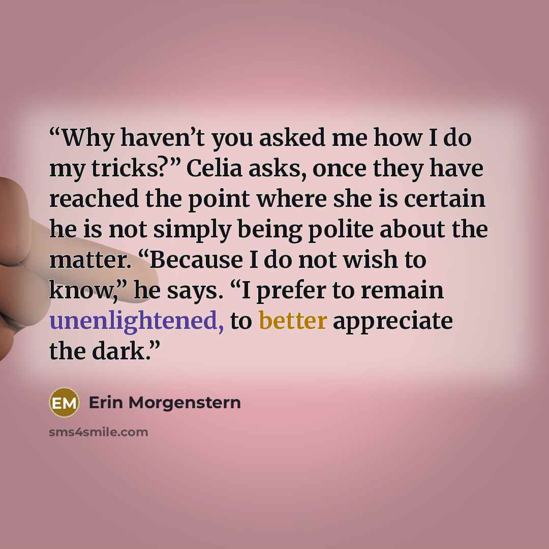 “Why haven’t you asked me how I do my tricks?” Celia asks, once they have reached the point where she is certain he is not simply being polite about the matter. “Because I do not wish to know,” he says. “I prefer to remain unenlightened, to better appreciate the dark.” quote by Erin Morgenstern