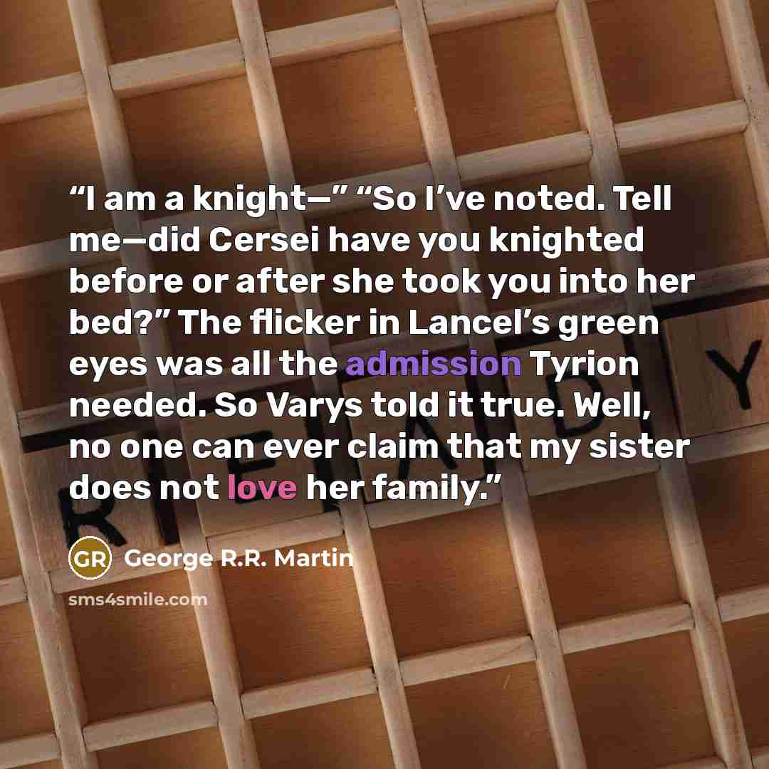 “I am a knight—” “So I’ve noted. Tell me—did Cersei have you knighted before or after she took you into her bed?” The flicker in Lancel’s green eyes was all the admission Tyrion needed. So Varys told it true. Well, no one can ever claim that my sister does not love her family.” quote by George R.R. Martin