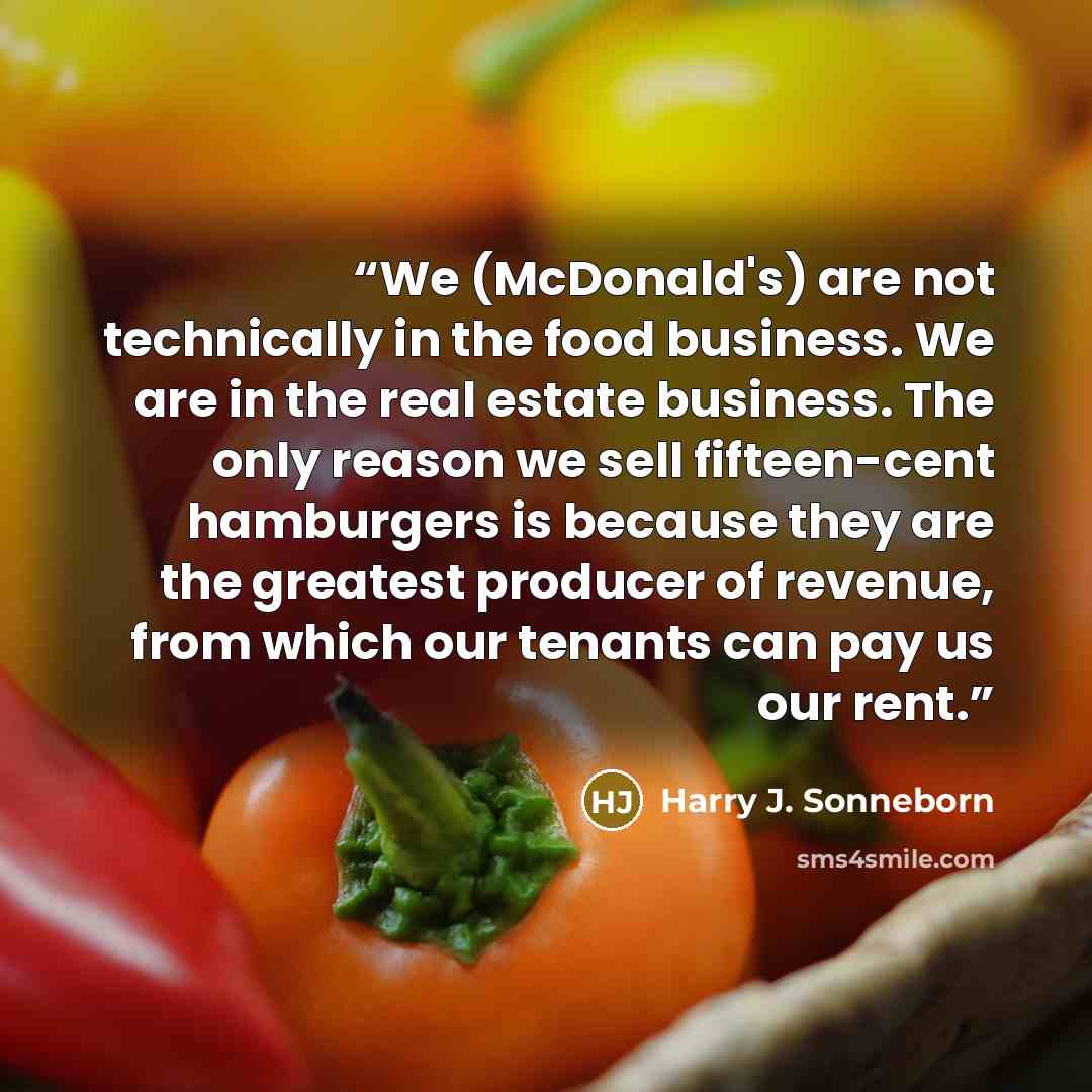 “We (McDonald's) are not technically in the food business. We are in the real estate business. The only reason we sell fifteen-cent hamburgers is because they are the greatest producer of revenue, from which our tenants can pay us our rent.” quote by Harry J. Sonneborn