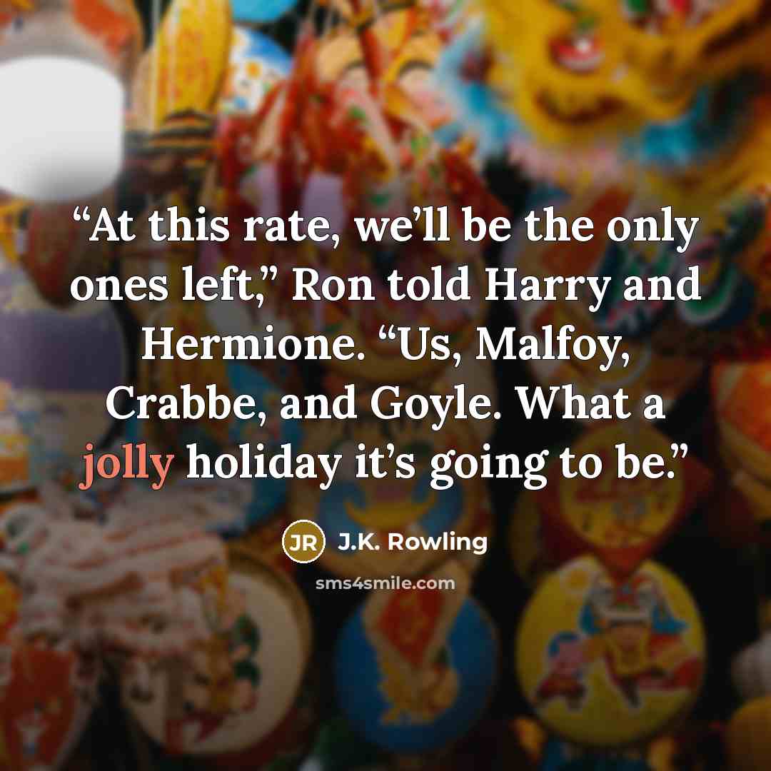 “At this rate, we’ll be the only ones left,” Ron told Harry and Hermione. “Us, Malfoy, Crabbe, and Goyle. What a jolly holiday it’s going to be.” quote by J.K. Rowling
