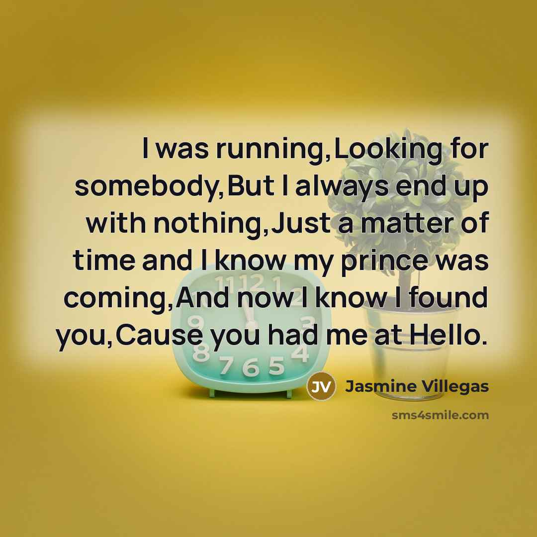 “I was running,Looking for somebody,But I always end up with nothing,Just a matter of time and I know my prince was coming,And now I know I found you,Cause you had me at Hello.” quote by Jasmine Villegas