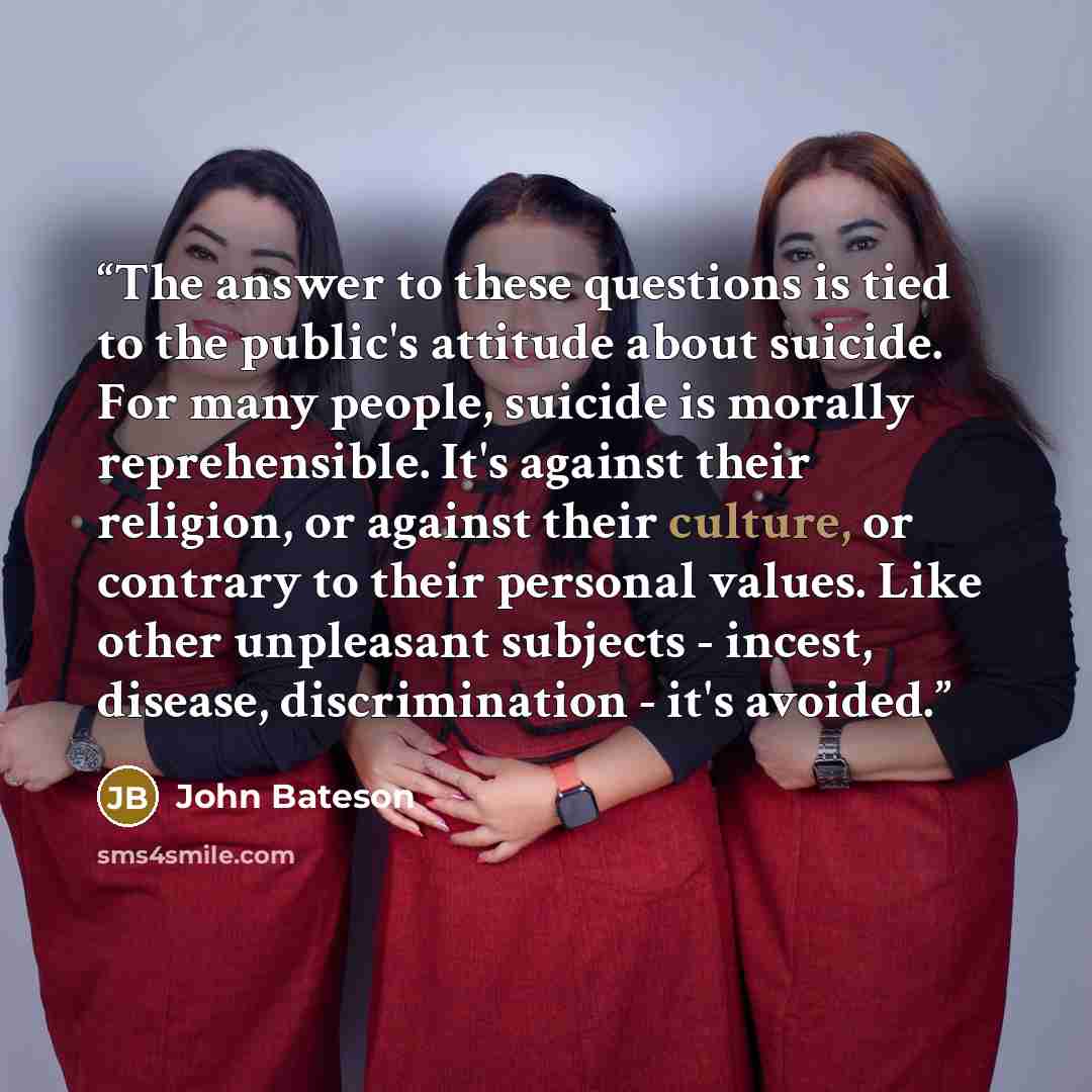 “The answer to these questions is tied to the public's attitude about suicide. For many people, suicide is morally reprehensible. It's against their religion, or against their culture, or contrary to their personal values. Like other unpleasant subjects - incest, disease, discrimination - it's…” quote by John Bateson