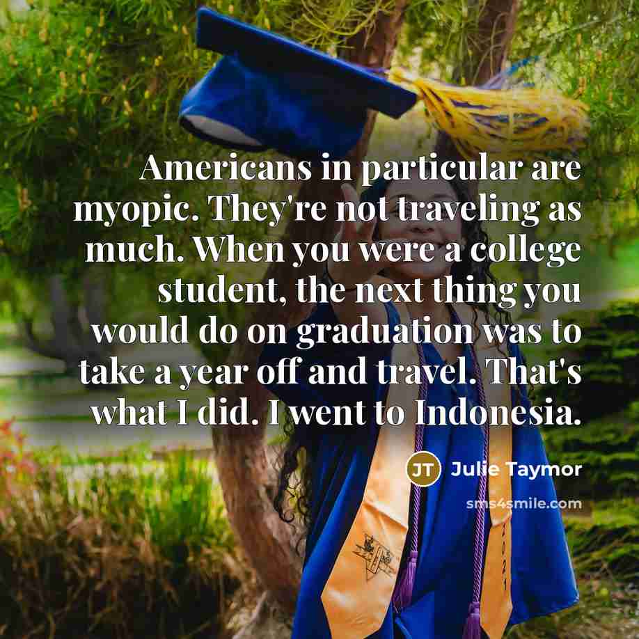 “Americans in particular are myopic. They're not traveling as much. When you were a college student, the next thing you would do on graduation was to take a year off and travel. That's what I did. I went to Indonesia.” quote by Julie Taymor