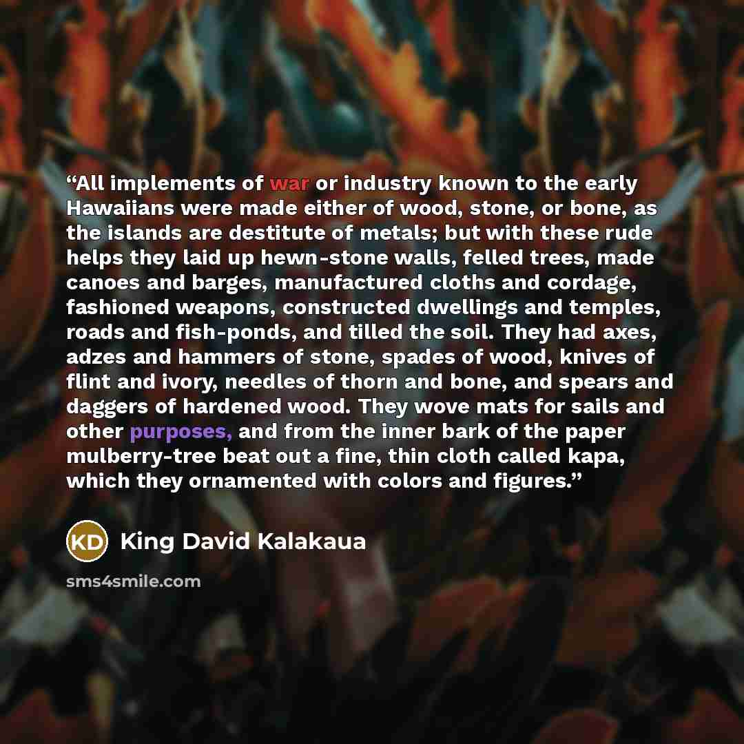 “All implements of war or industry known to the early Hawaiians were made either of wood, stone, or bone, as the islands are destitute of metals; but with these rude helps they laid up hewn-stone walls, felled trees, made canoes and barges, manufactured cloths and cordage, fashioned weapons…” quote by King David Kalakaua