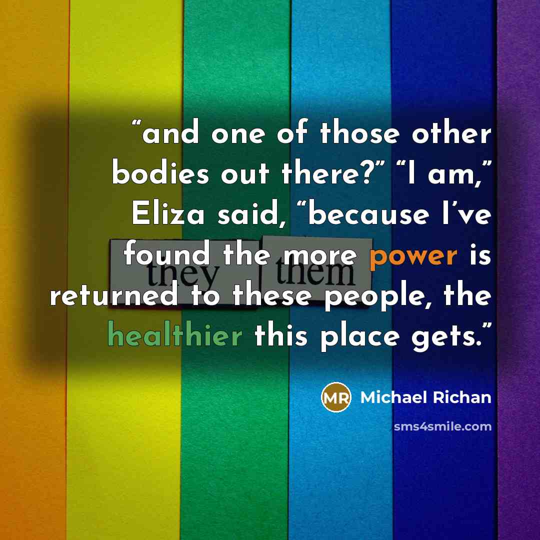 “and one of those other bodies out there?” “I am,” Eliza said, “because I’ve found the more power is returned to these people, the healthier this place gets.” quote by Michael Richan