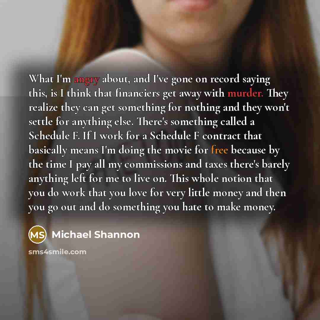 “What I'm angry about, and I've gone on record saying this, is I think that financiers get away with murder. They realize they can get something for nothing and they won't settle for anything else. There's something called a Schedule F. If I work for a Schedule F contract that basically means I'm…” quote by Michael Shannon