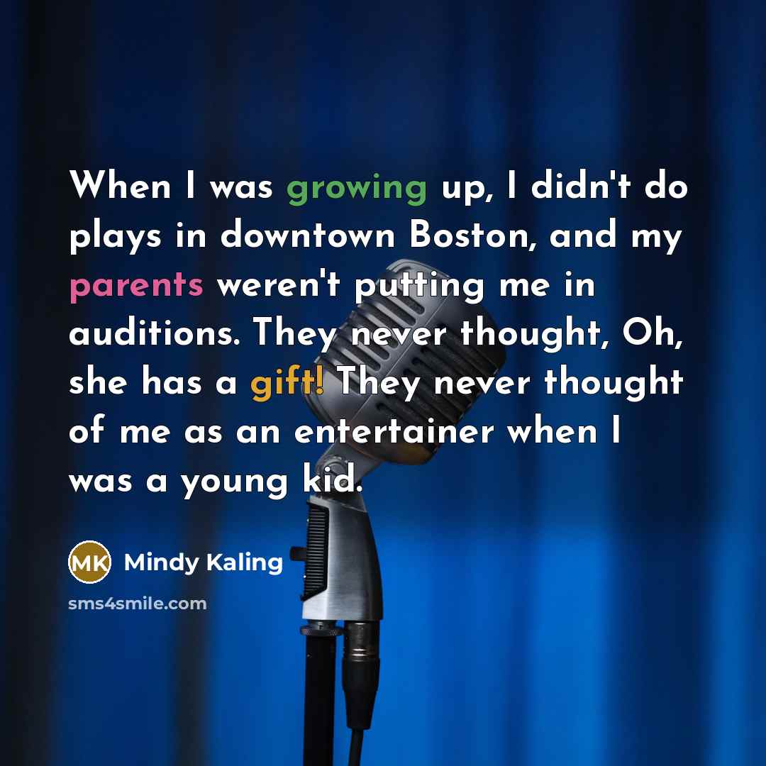 “When I was growing up, I didn't do plays in downtown Boston, and my parents weren't putting me in auditions. They never thought, Oh, she has a gift! They never thought of me as an entertainer when I was a young kid.” quote by Mindy Kaling