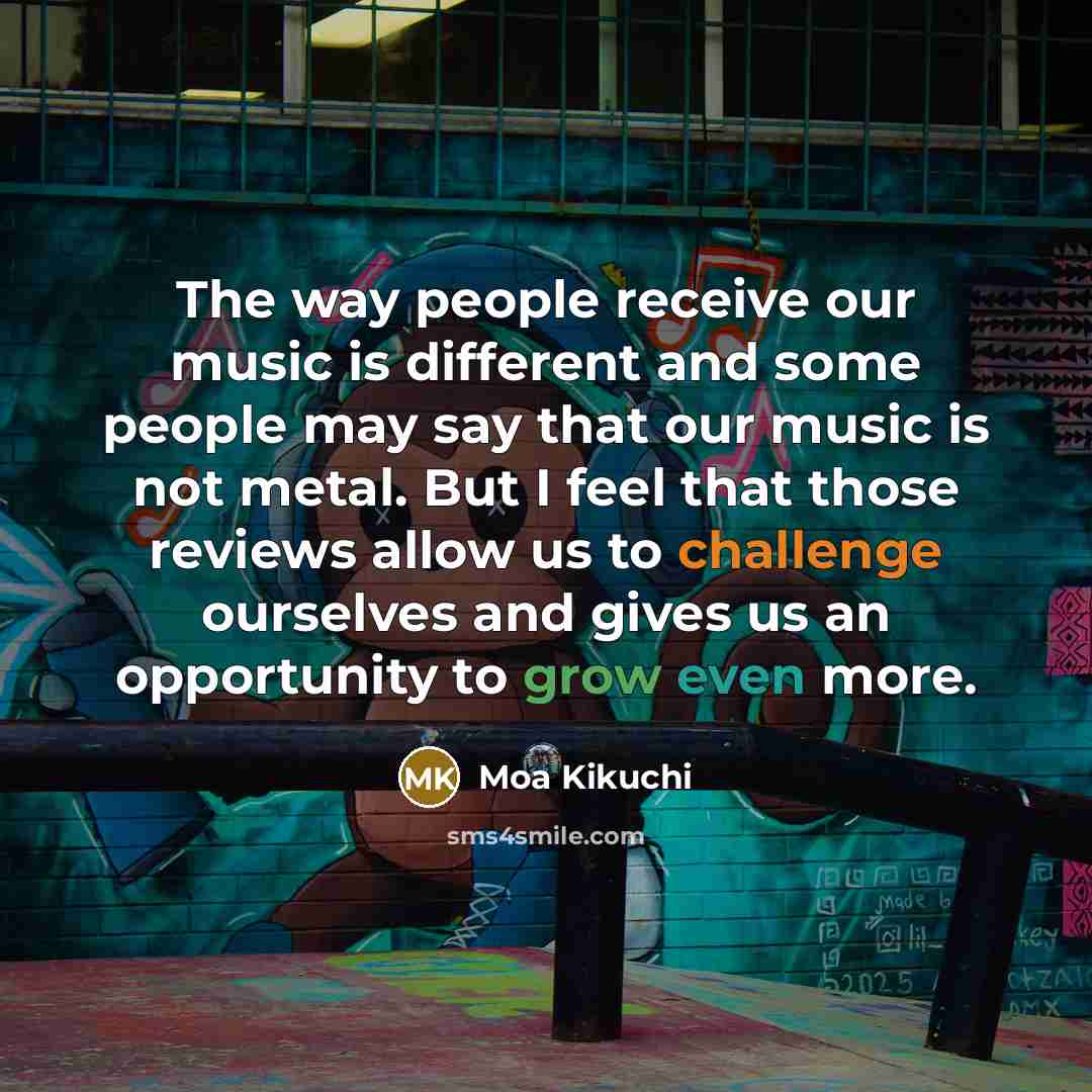 “The way people receive our music is different and some people may say that our music is not metal. But I feel that those reviews allow us to challenge ourselves and gives us an opportunity to grow even more.” quote by Moa Kikuchi