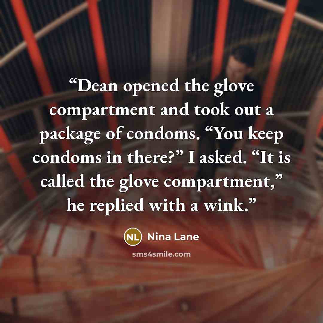 “Dean opened the glove compartment and took out a package of condoms. “You keep condoms in there?” I asked. “It is called the glove compartment,” he replied with a wink.” quote by Nina Lane