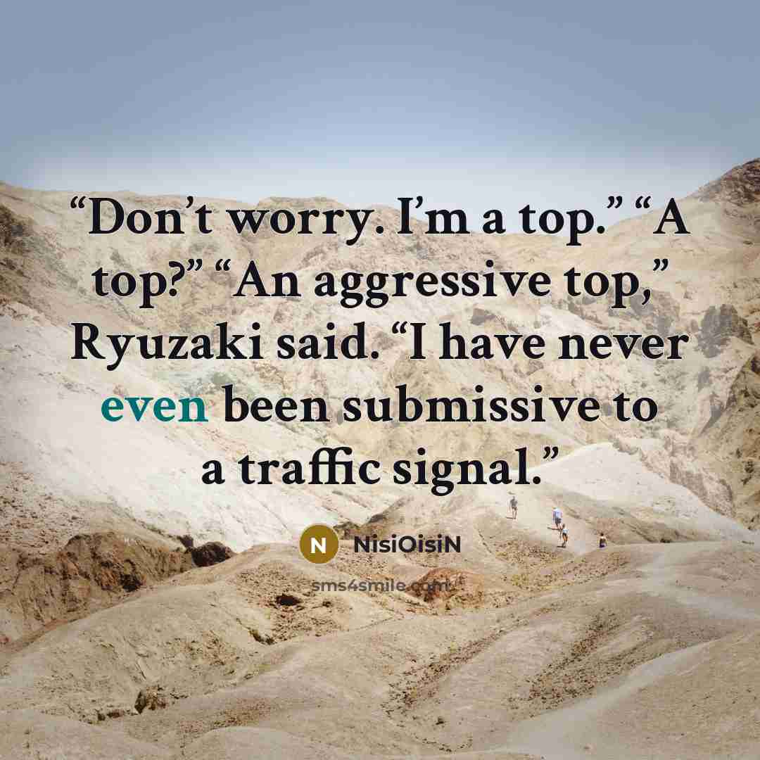 “Don’t worry. I’m a top.” “A top?” “An aggressive top,” Ryuzaki said. “I have never even been submissive to a traffic signal.” quote by NisiOisiN