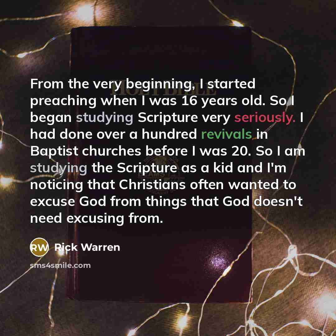 “From the very beginning, I started preaching when I was 16 years old. So I began studying Scripture very seriously. I had done over a hundred revivals in Baptist churches before I was 20. So I am studying the Scripture as a kid and I'm noticing that Christians often wanted to excuse God from…” quote by Rick Warren