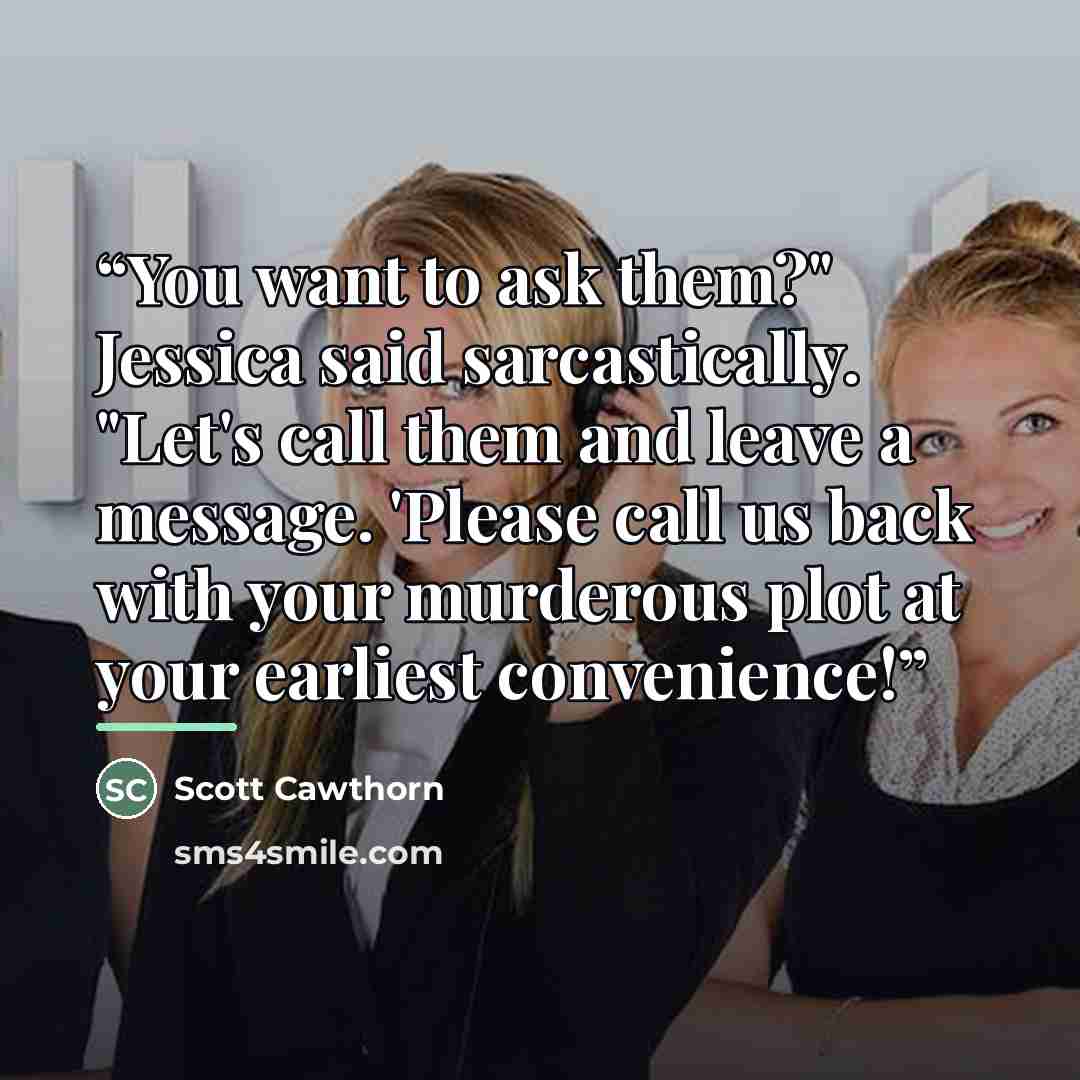 “You want to ask them?" Jessica said sarcastically. "Let's call them and leave a message. 'Please call us back with your murderous plot at your earliest convenience!” quote by Scott Cawthorn