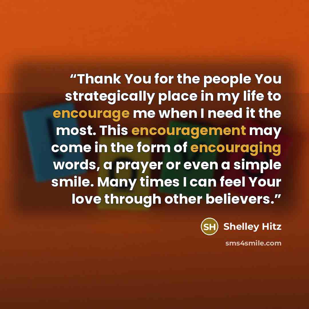 “Thank You for the people You strategically place in my life to encourage me when I need it the most. This encouragement may come in the form of encouraging words, a prayer or even a simple smile. Many times I can feel Your love through other believers.” quote by Shelley Hitz