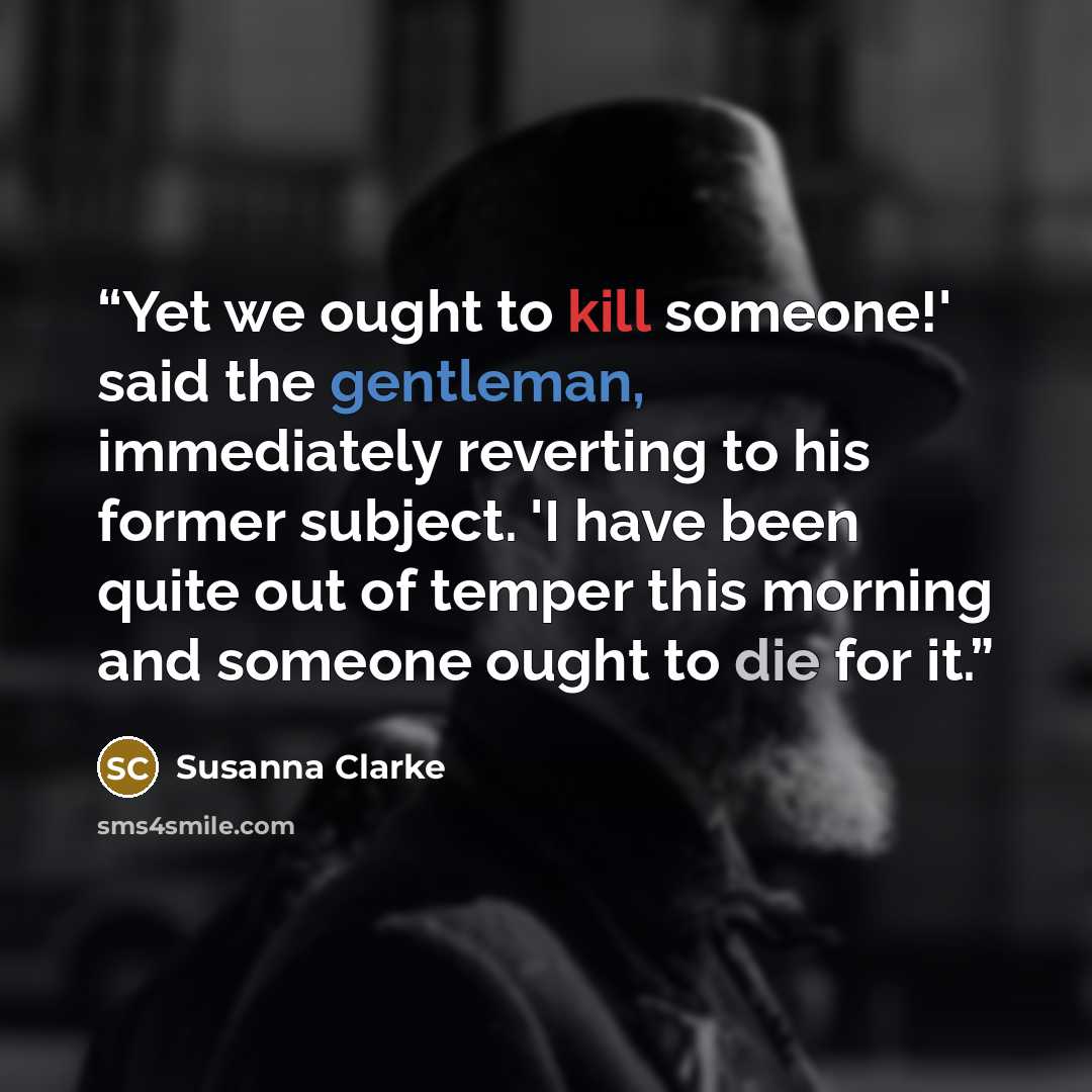 “Yet we ought to kill someone!' said the gentleman, immediately reverting to his former subject. 'I have been quite out of temper this morning and someone ought to die for it.” quote by Susanna Clarke
