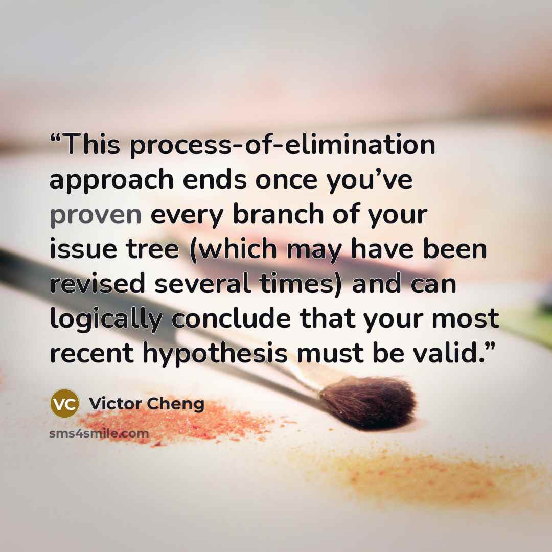 “This process-of-elimination approach ends once you’ve proven every branch of your issue tree (which may have been revised several times) and can logically conclude that your most recent hypothesis must be valid.” quote by Victor Cheng