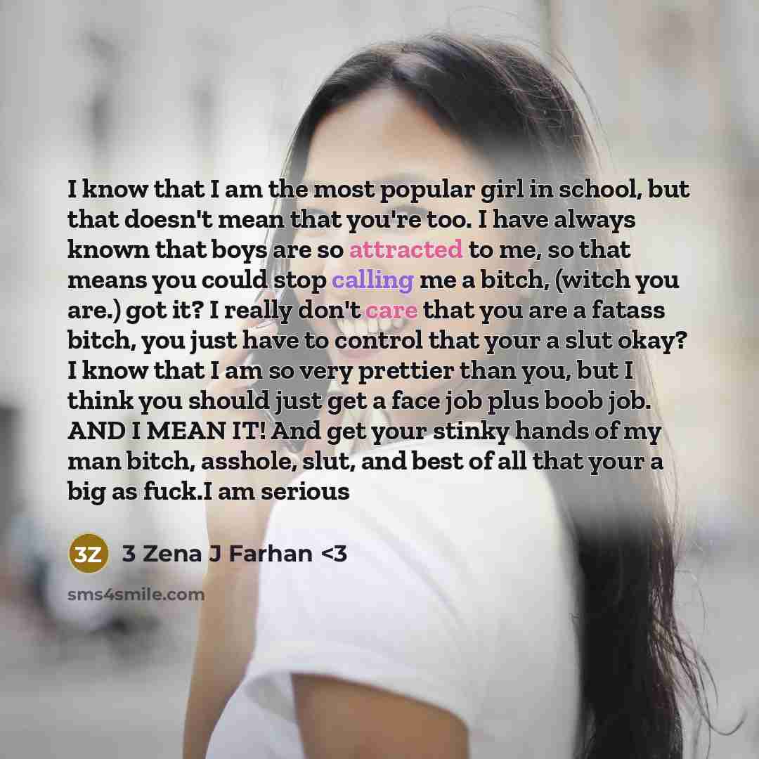“I know that I am the most popular girl in school, but that doesn't mean that you're too. I have always known that boys are so attracted to me, so that means you could stop calling me a bitch, (witch you are.) got it? I really don't care that you are a fatass bitch, you just have to control that…” quote by 3 Zena J Farhan