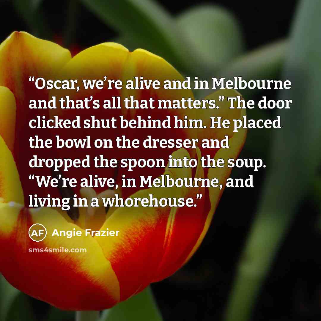 “Oscar, we’re alive and in Melbourne and that’s all that matters.” The door clicked shut behind him. He placed the bowl on the dresser and dropped the spoon into the soup. “We’re alive, in Melbourne, and living in a whorehouse.” quote by Angie Frazier