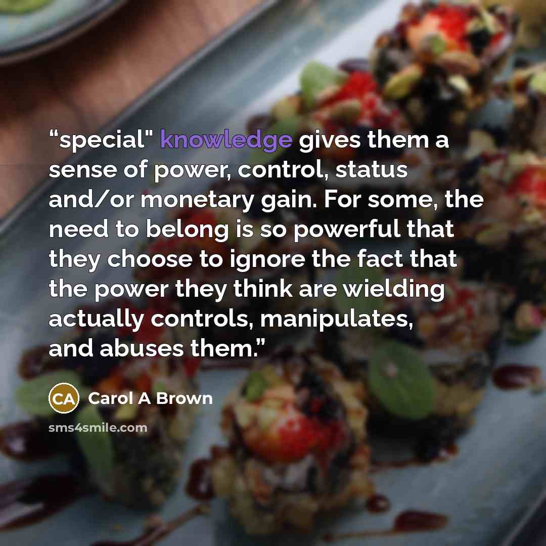 “special" knowledge gives them a sense of power, control, status and/or monetary gain. For some, the need to belong is so powerful that they choose to ignore the fact that the power they think are wielding actually controls, manipulates, and abuses them.” quote by Carol A Brown