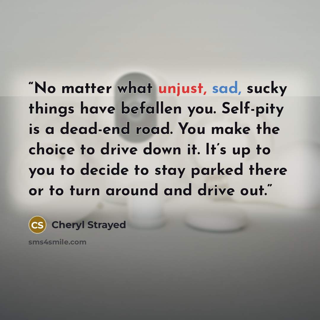 “No matter what unjust, sad, sucky things have befallen you. Self-pity is a dead-end road. You make the choice to drive down it. It’s up to you to decide to stay parked there or to turn around and drive out.” quote by Cheryl Strayed