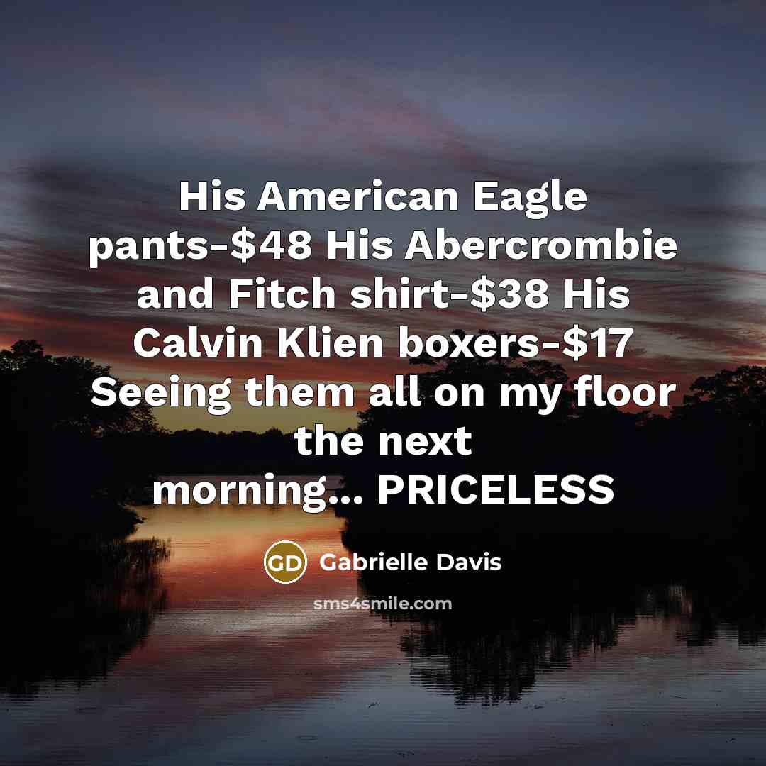 “His American Eagle pants-$48 His Abercrombie and Fitch shirt-$38 His Calvin Klien boxers-$17 Seeing them all on my floor the next morning... PRICELESS” quote by Gabrielle Davis