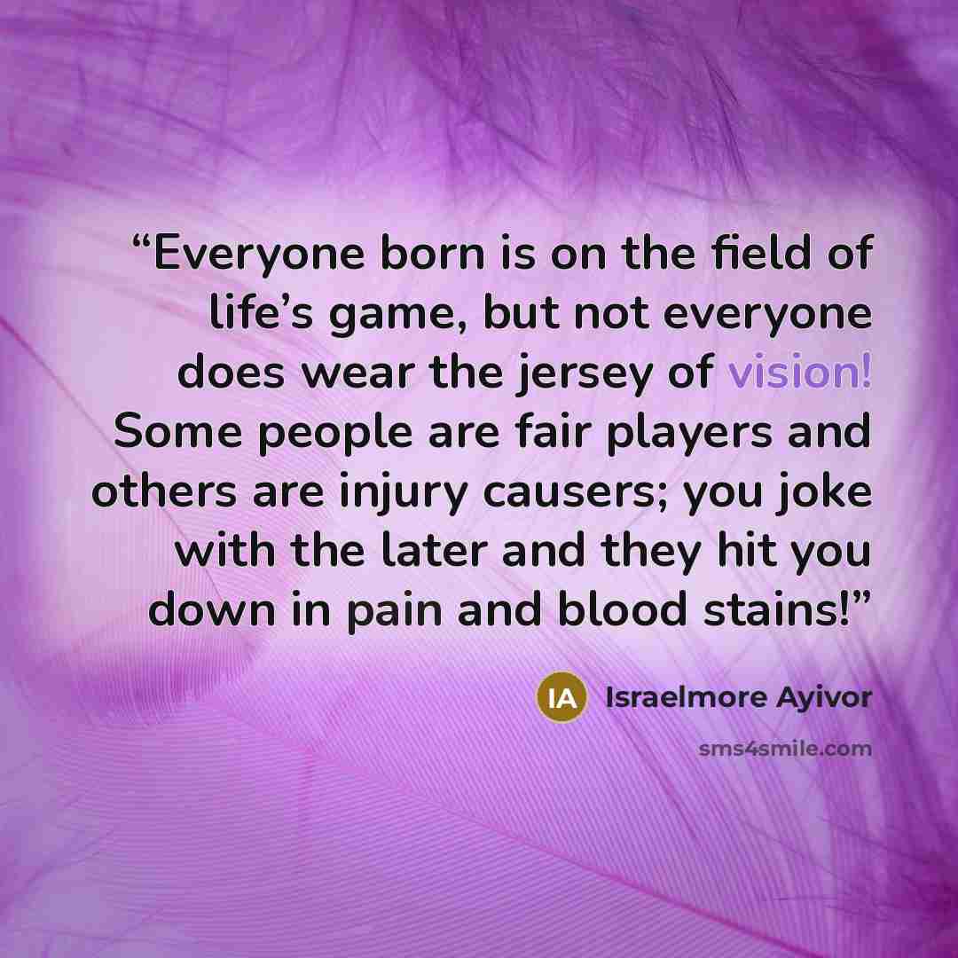 “Everyone born is on the field of life’s game, but not everyone does wear the jersey of vision! Some people are fair players and others are injury causers; you joke with the later and they hit you down in pain and blood stains!” quote by Israelmore Ayivor