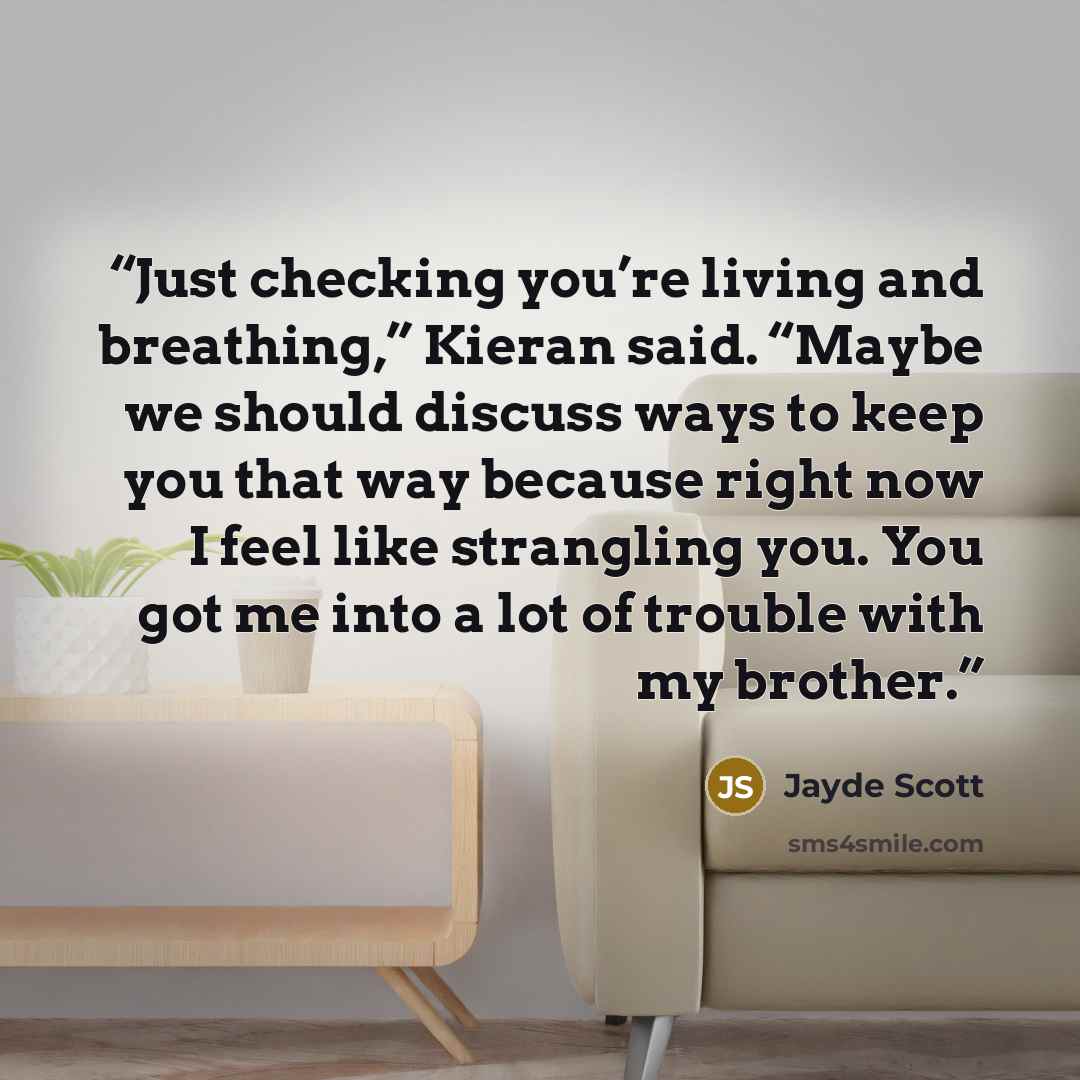 “Just checking you’re living and breathing,” Kieran said. “Maybe we should discuss ways to keep you that way because right now I feel like strangling you. You got me into a lot of trouble with my brother.” quote by Jayde Scott