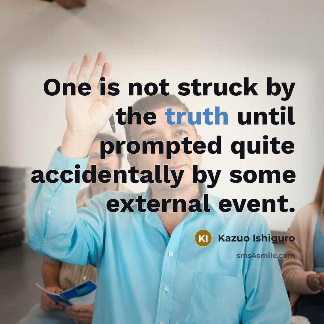 “One is not struck by the truth until prompted quite accidentally by some external event.” quote by Kazuo Ishiguro