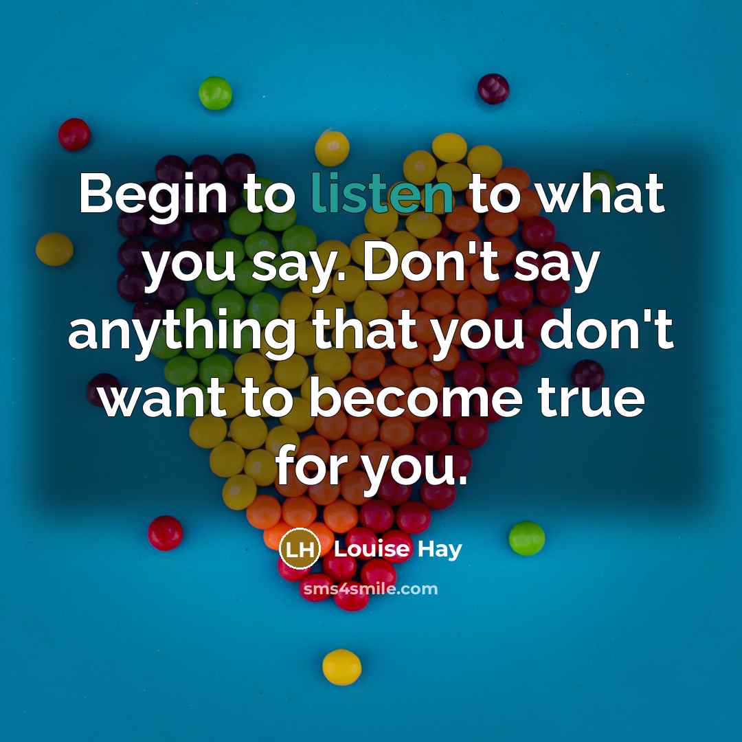 “Begin to listen to what you say. Don't say anything that you don't want to become true for you.” quote by Louise Hay