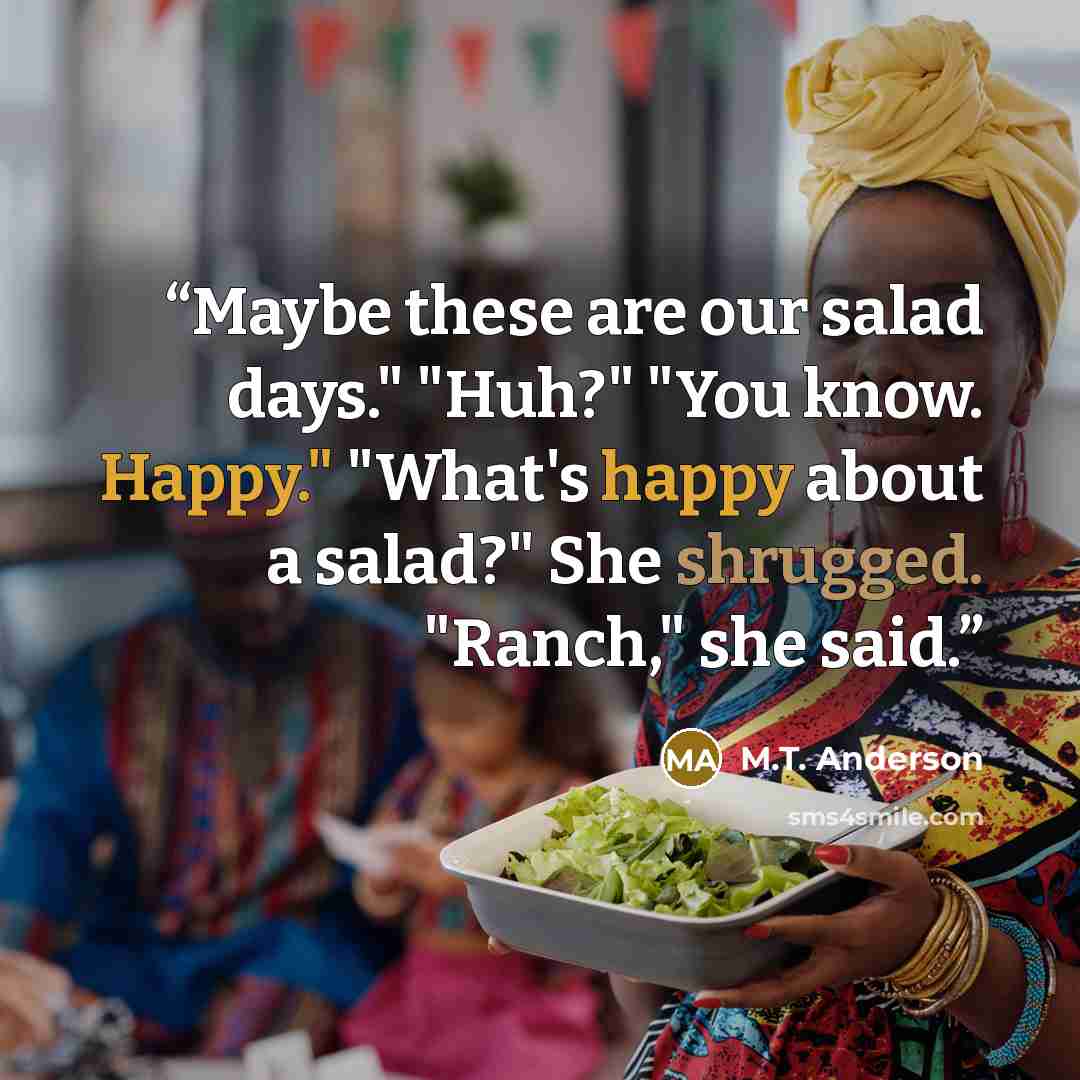 “Maybe these are our salad days." "Huh?" "You know. Happy." "What's happy about a salad?" She shrugged. "Ranch," she said.” quote by M.T. Anderson