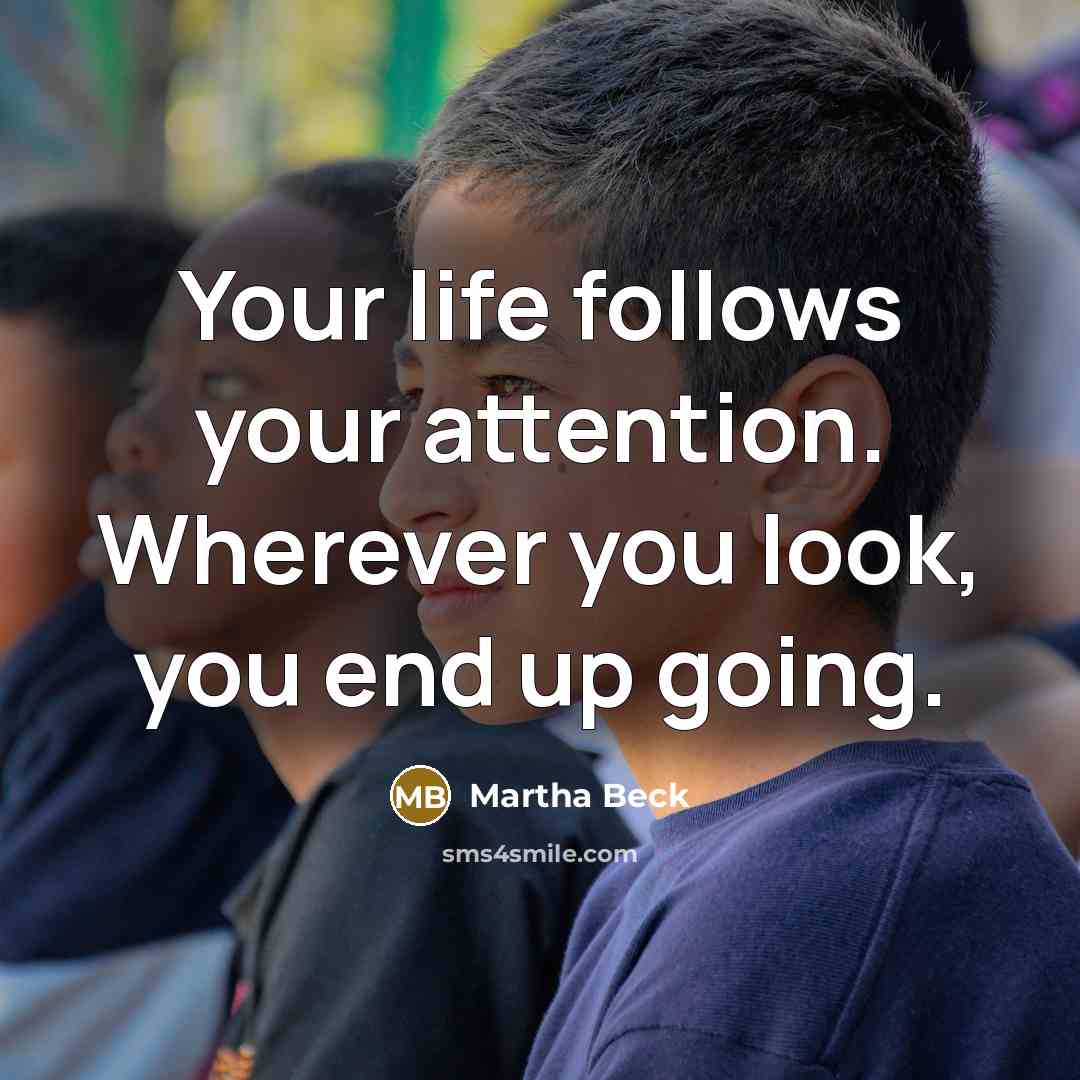 “Your life follows your attention. Wherever you look, you end…” quote by Martha Beck