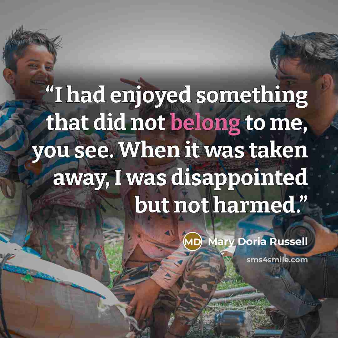 “I had enjoyed something that did not belong to me, you see. When it was taken away, I was disappointed but not harmed.” quote by Mary Doria Russell