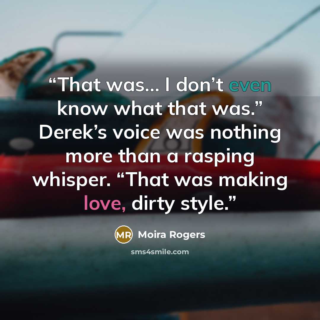 “That was… I don’t even know what that was.” Derek’s voice was nothing more than a rasping whisper. “That was making love, dirty style.” quote by Moira Rogers