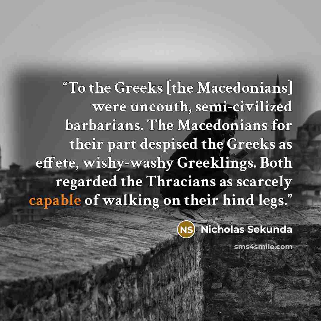 “To the Greeks [the Macedonians] were uncouth, semi-civilized barbarians. The Macedonians for their part despised the Greeks as effete, wishy-washy Greeklings. Both regarded the Thracians as scarcely capable of walking on their hind legs.” quote by Nicholas Sekunda