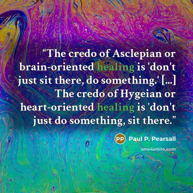“The credo of Asclepian or brain-oriented healing is 'don't just sit there, do something.' [...] The credo of Hygeian or heart-oriented healing is 'don't just do something, sit there.” quote by Paul P. Pearsall