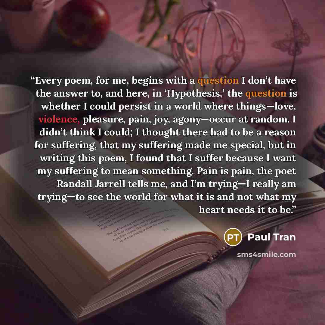 “Every poem, for me, begins with a question I don’t have the answer to, and here, in ‘Hypothesis,’ the question is whether I could persist in a world where things—love, violence, pleasure, pain, joy, agony—occur at random. I didn’t think I could; I thought there had to be a reason for suffering…” quote by Paul Tran