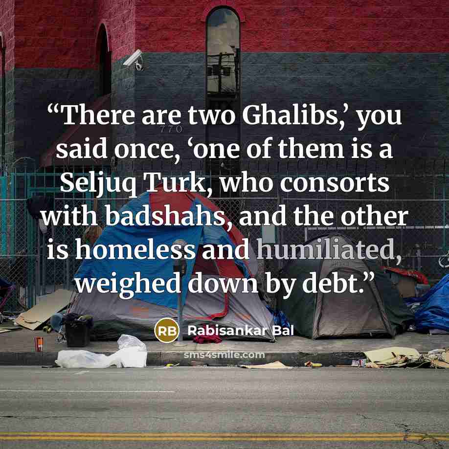 “There are two Ghalibs,’ you said once, ‘one of them is a Seljuq Turk, who consorts with badshahs, and the other is homeless and humiliated, weighed down by debt.” quote by Rabisankar Bal